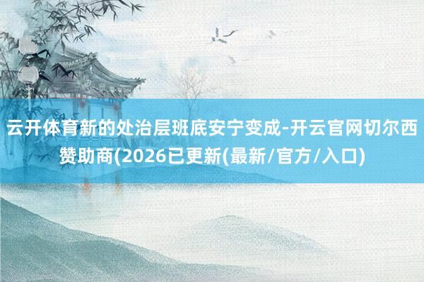 云开体育　　新的处治层班底安宁变成-开云官网切尔西赞助商(2026已更新(最新/官方/入口)