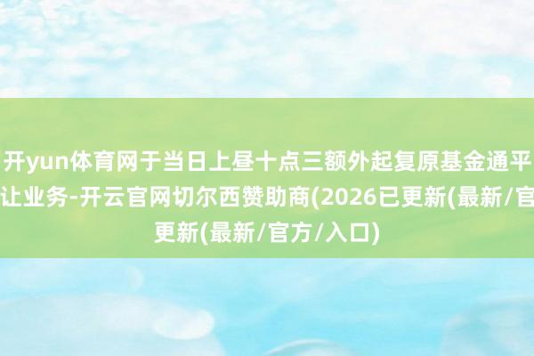 开yun体育网于当日上昼十点三额外起复原基金通平台份额转让业务-开云官网切尔西赞助商(2026已更新(最新/官方/入口)