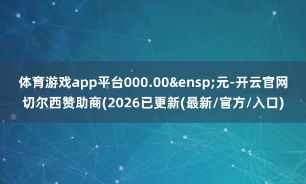 体育游戏app平台000.00&ensp;元-开云官网切尔西赞助商(2026已更新(最新/官方/入口)