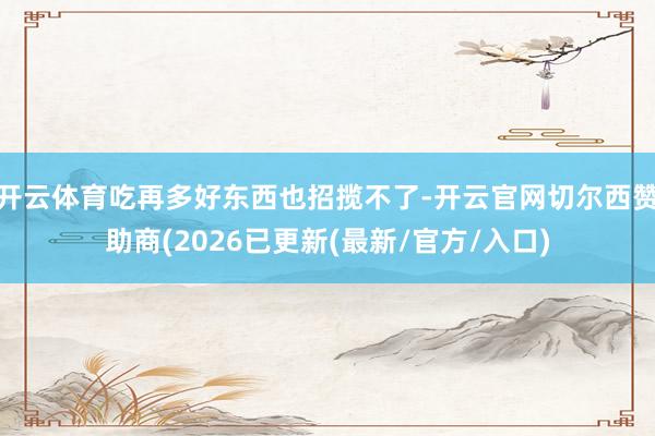 开云体育吃再多好东西也招揽不了-开云官网切尔西赞助商(2026已更新(最新/官方/入口)