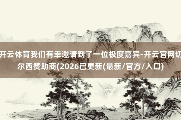 开云体育我们有幸邀请到了一位极度嘉宾-开云官网切尔西赞助商(2026已更新(最新/官方/入口)