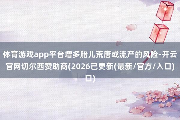 体育游戏app平台增多胎儿荒唐或流产的风险-开云官网切尔西赞