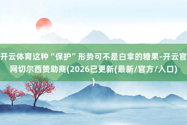 开云体育这种“保护”形势可不是白拿的糖果-开云官网切尔西赞助