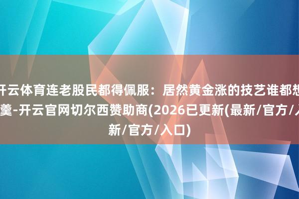 开云体育连老股民都得佩服：居然黄金涨的技艺谁都想分杯羹-开云