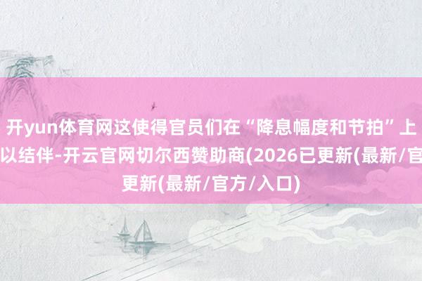 开yun体育网这使得官员们在“降息幅度和节拍”上的不合难以结