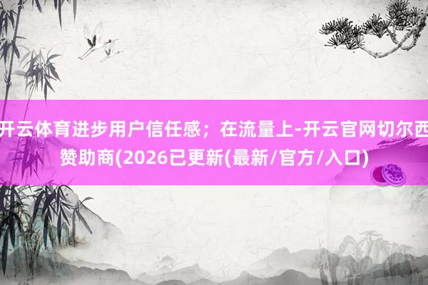 开云体育进步用户信任感;在流量上-开云官网切尔西赞助商(2026已更新(最新/官方/入口)