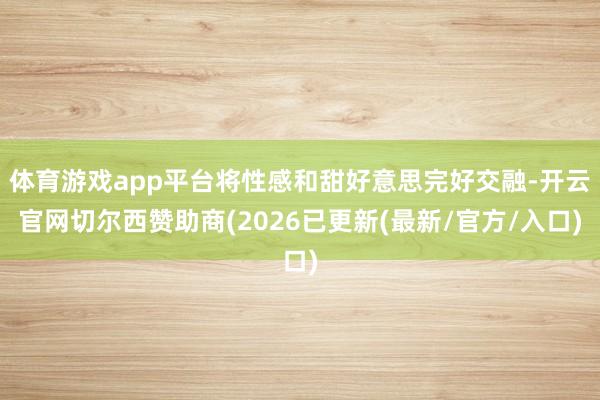体育游戏app平台将性感和甜好意思完好交融-开云官网切尔西赞助商(2026已更新(最新/官方/入口)