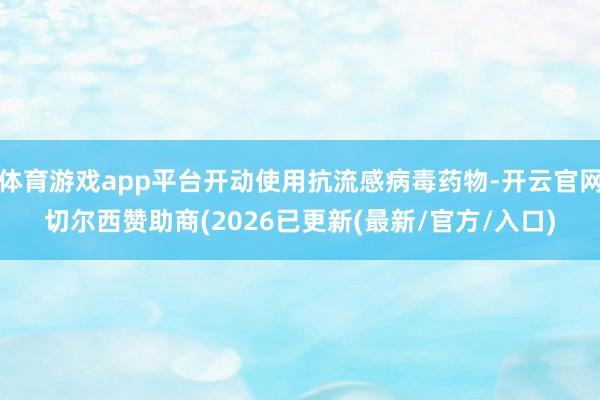 体育游戏app平台开动使用抗流感病毒药物-开云官网切尔西赞助商(2026已更新(最新/官方/入口)
