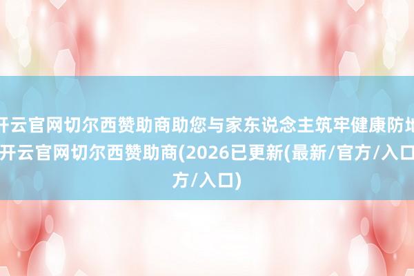 开云官网切尔西赞助商助您与家东说念主筑牢健康防地-开云官网切尔西赞助商(2026已更新(最新/官方/入口)