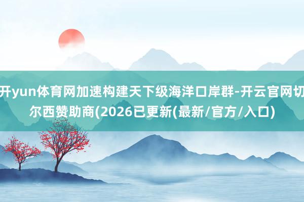 开yun体育网加速构建天下级海洋口岸群-开云官网切尔西赞助商