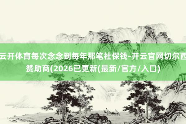 云开体育每次念念到每年那笔社保钱-开云官网切尔西赞助商(20
