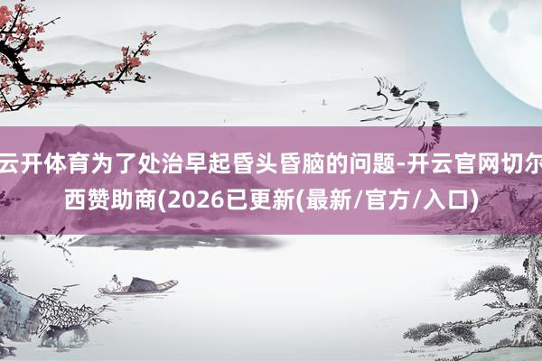 云开体育为了处治早起昏头昏脑的问题-开云官网切尔西赞助商(2
