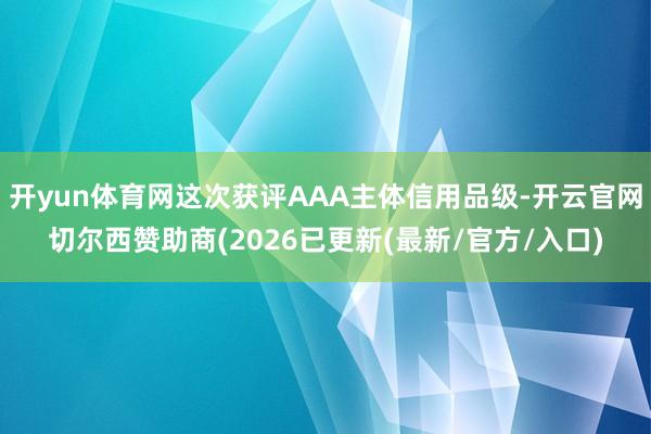 开yun体育网这次获评AAA主体信用品级-开云官网切尔西赞助商(2026已更新(最新/官方/入口)